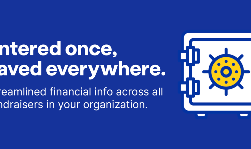 Entered once saved everywhere. Streamlined financial info across all fundraisers in your organization